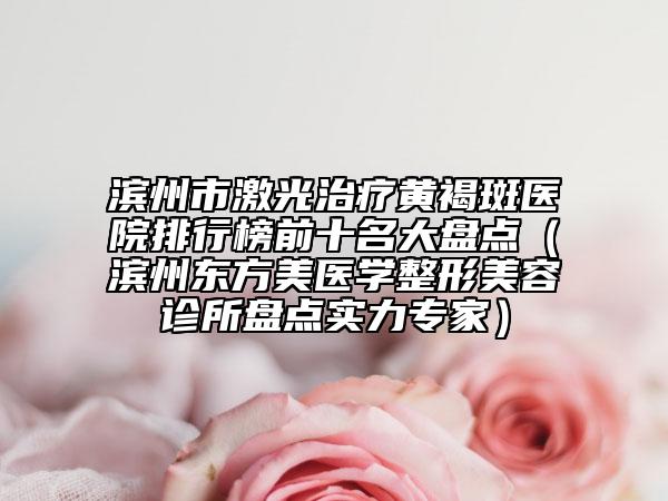 濱州市激光治療黃褐斑醫(yī)院排行榜前十名大盤點（濱州東方美醫(yī)學(xué)整形美容診所盤點實力專家）