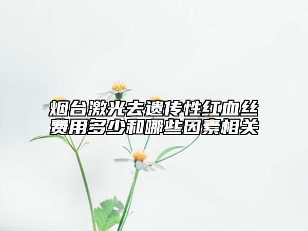 煙臺激光去遺傳性紅血絲費用多少和哪些因素相關(guān)