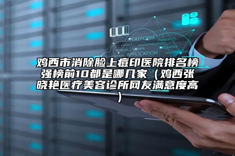 雞西市消除臉上痘印醫(yī)院排名榜強榜前10都是哪幾家（雞西張曉艷醫(yī)療美容診所網友滿意度高）