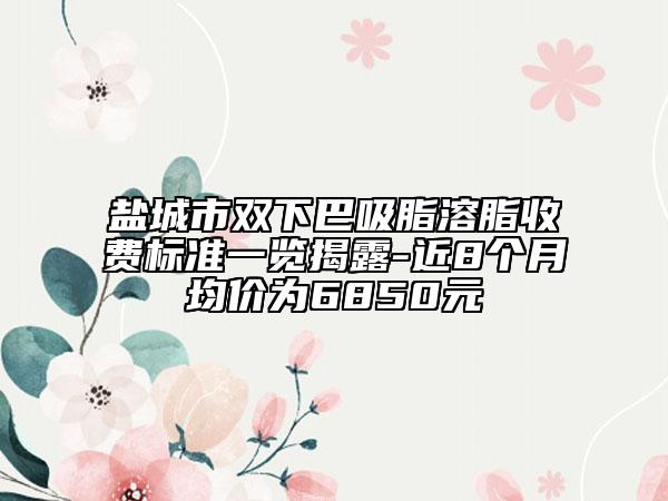 鹽城市雙下巴吸脂溶脂收費(fèi)標(biāo)準(zhǔn)一覽揭露-近8個(gè)月均價(jià)為6850元