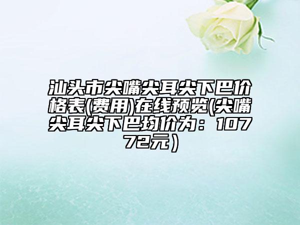 汕頭市尖嘴尖耳尖下巴價(jià)格表(費(fèi)用)在線預(yù)覽(尖嘴尖耳尖下巴均價(jià)為：10772元）