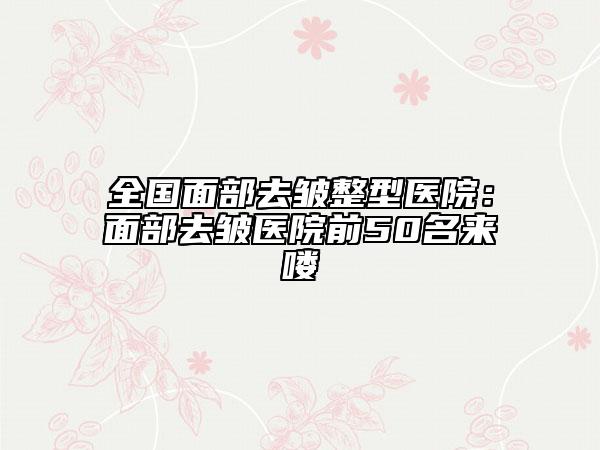 全國(guó)面部去皺整型醫(yī)院：面部去皺醫(yī)院前50名來(lái)嘍