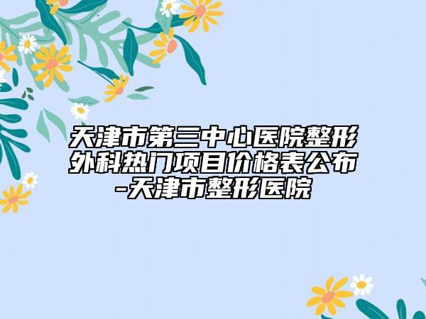 天津市第三中心醫(yī)院整形外科熱門項(xiàng)目價(jià)格表公布-天津市整形醫(yī)院