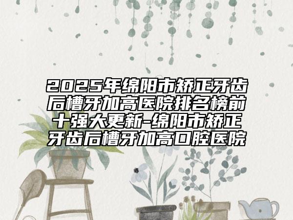 2025年綿陽市矯正牙齒后槽牙加高醫(yī)院排名榜前十強(qiáng)大更新-綿陽市矯正牙齒后槽牙加高口腔醫(yī)院