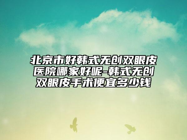 北京市好韓式無創(chuàng)雙眼皮醫(yī)院哪家好呢-韓式無創(chuàng)雙眼皮手術便宜多少錢