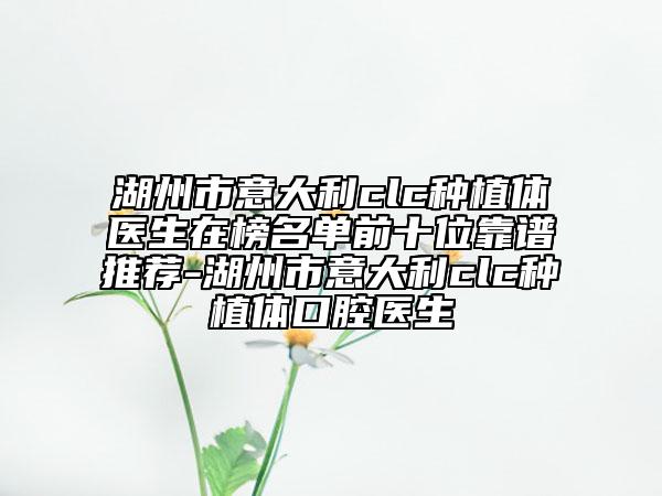 湖州市意大利clc種植體醫(yī)生在榜名單前十位靠譜推薦-湖州市意大利clc種植體口腔醫(yī)生