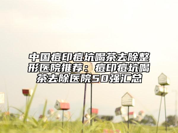 中國痘印痘坑喝茶去除整形醫(yī)院推薦：痘印痘坑喝茶去除醫(yī)院50強匯總