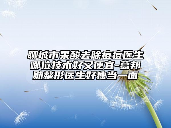 聊城市果酸去除痘痘醫(yī)生哪位技術(shù)好又便宜-葛邦勛整形醫(yī)生好獨(dú)當(dāng)一面