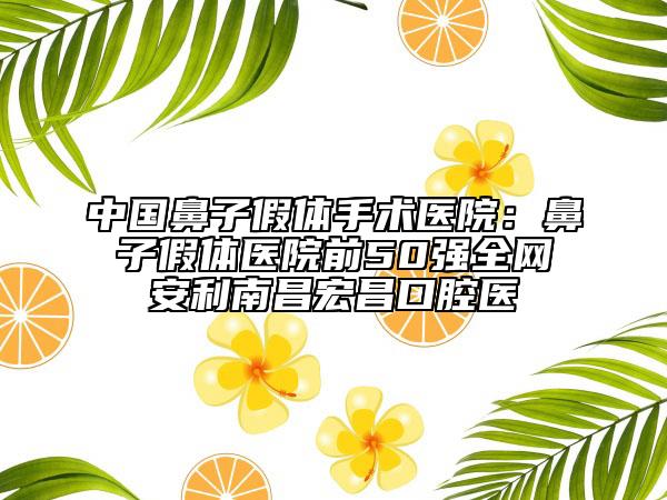 中國鼻子假體手術(shù)醫(yī)院：鼻子假體醫(yī)院前50強(qiáng)全網(wǎng)安利南昌宏昌口腔醫(yī)