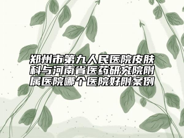 鄭州市第九人民醫(yī)院皮膚科與河南省醫(yī)藥研究院附屬醫(yī)院哪個醫(yī)院好附案例