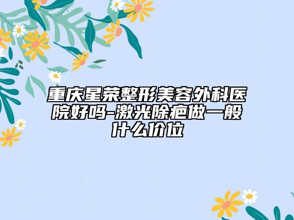 重慶星榮整形美容外科醫(yī)院好嗎-激光除疤做一般什么價(jià)位