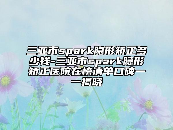 三亞市spark隱形矯正多少錢-三亞市spark隱形矯正醫(yī)院在榜清單口碑一一揭曉