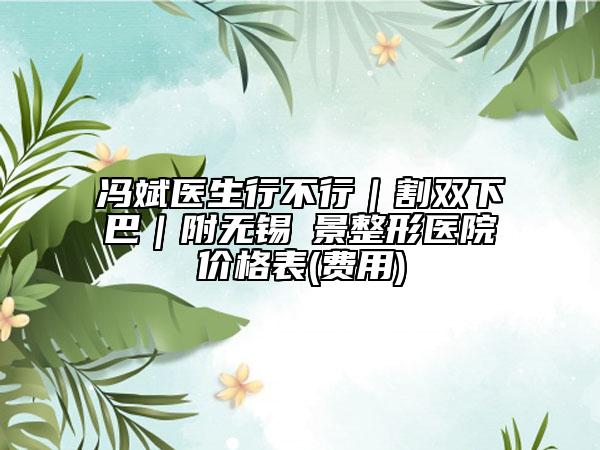 馮斌醫(yī)生行不行｜割雙下巴｜附無錫渼景整形醫(yī)院價格表(費用)