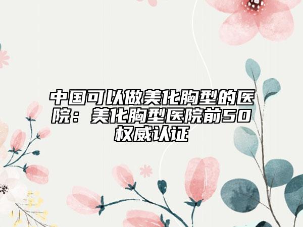中國可以做美化胸型的醫(yī)院：美化胸型醫(yī)院前50權(quán)威認(rèn)證