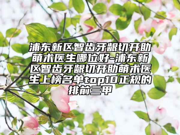 浦東新區(qū)智齒牙齦切開助萌術(shù)醫(yī)生哪位好-浦東新區(qū)智齒牙齦切開助萌術(shù)醫(yī)生上榜名單top10正規(guī)的排前三甲