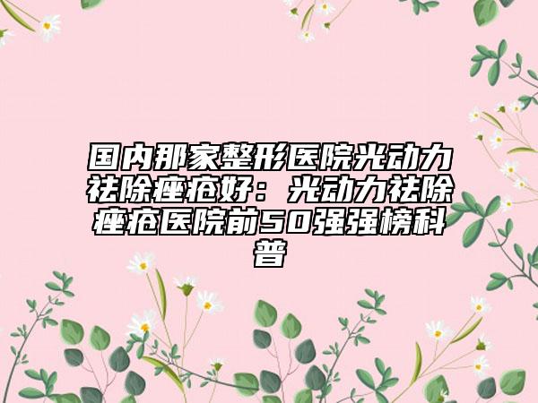 國內(nèi)那家整形醫(yī)院光動力祛除痤瘡好：光動力祛除痤瘡醫(yī)院前50強(qiáng)強(qiáng)榜科普