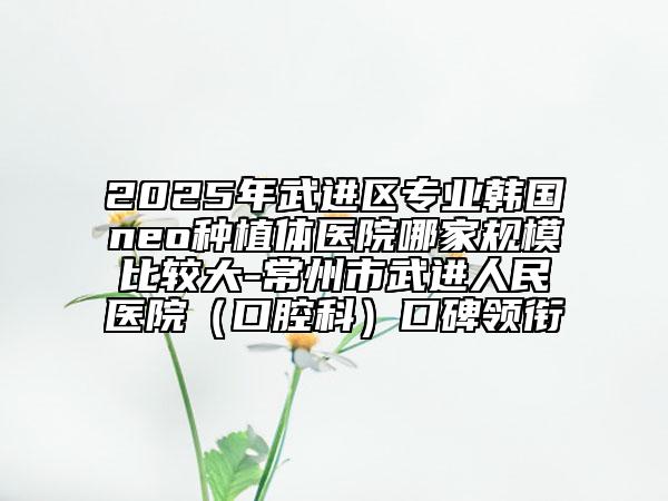 2025年武進(jìn)區(qū)專業(yè)韓國neo種植體醫(yī)院哪家規(guī)模比較大-常州市武進(jìn)人民醫(yī)院（口腔科）口碑領(lǐng)銜