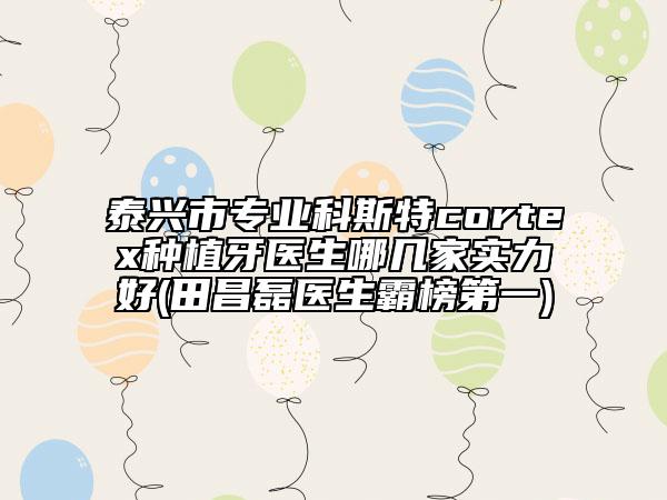 泰興市專(zhuān)業(yè)科斯特cortex種植牙醫(yī)生哪幾家實(shí)力好(田昌磊醫(yī)生霸榜第一)