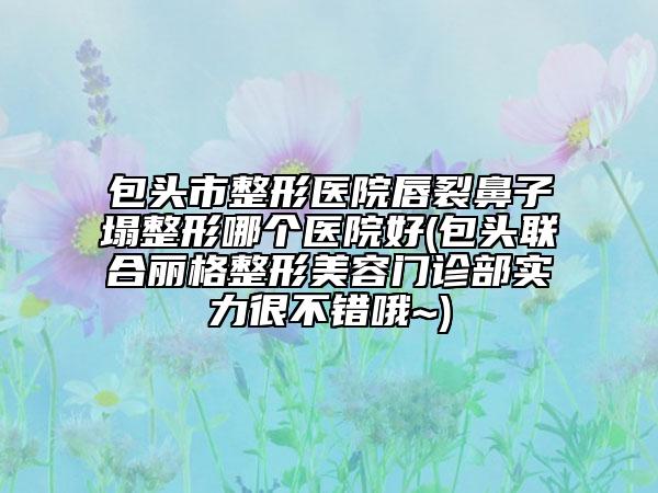 包頭市整形醫(yī)院唇裂鼻子塌整形哪個醫(yī)院好(包頭聯(lián)合麗格整形美容門診部實力很不錯哦~)