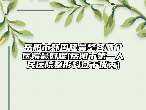 岳陽市韓國隆鼻整容哪個(gè)醫(yī)院最好呢(岳陽市第一人民醫(yī)院整形科過于優(yōu)秀)