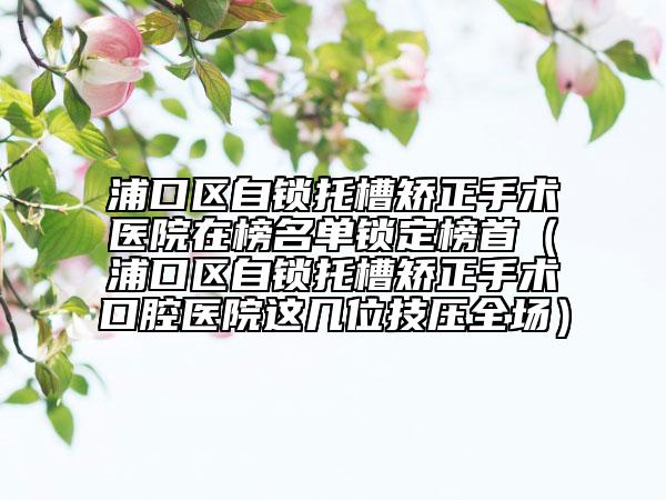 浦口區(qū)自鎖托槽矯正手術(shù)醫(yī)院在榜名單鎖定榜首（浦口區(qū)自鎖托槽矯正手術(shù)口腔醫(yī)院這幾位技?jí)喝珗?chǎng)）
