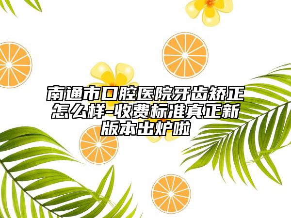 南通市口腔醫(yī)院牙齒矯正怎么樣-收費(fèi)標(biāo)準(zhǔn)真正新版本出爐啦