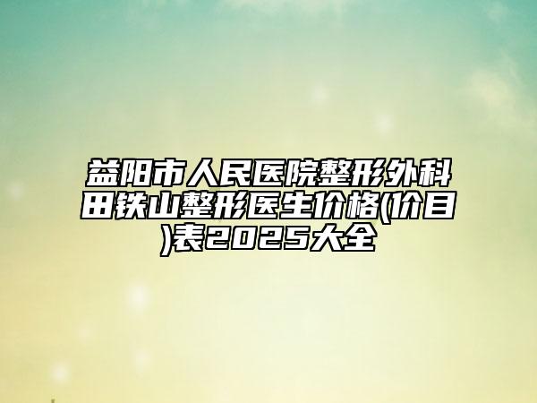 益陽(yáng)市人民醫(yī)院整形外科田鐵山整形醫(yī)生價(jià)格(價(jià)目)表2025大全