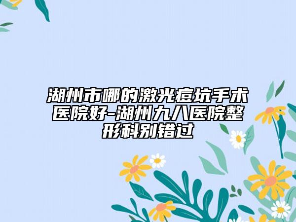 湖州市哪的激光痘坑手術醫(yī)院好-湖州九八醫(yī)院整形科別錯過
