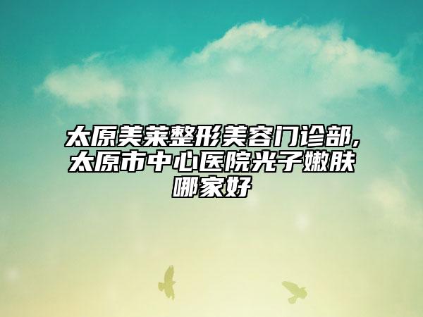 太原美萊整形美容門診部,太原市中心醫(yī)院光子嫩膚哪家好