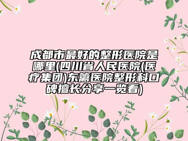 成都市最好的整形醫(yī)院是哪里(四川省人民醫(yī)院(醫(yī)療集團)東籬醫(yī)院整形科口碑擅長分享一覽看)
