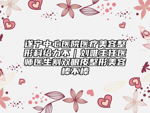 遂寧中心醫(yī)院醫(yī)療美容整形科給力不｜劉唯主任醫(yī)師醫(yī)生割雙眼皮整形美容棒不棒