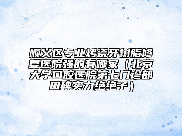 順義區(qū)專(zhuān)業(yè)烤瓷牙樹(shù)脂修復(fù)醫(yī)院強(qiáng)的有哪家（北京大學(xué)口腔醫(yī)院第七門(mén)診部口碑實(shí)力絕絕子）