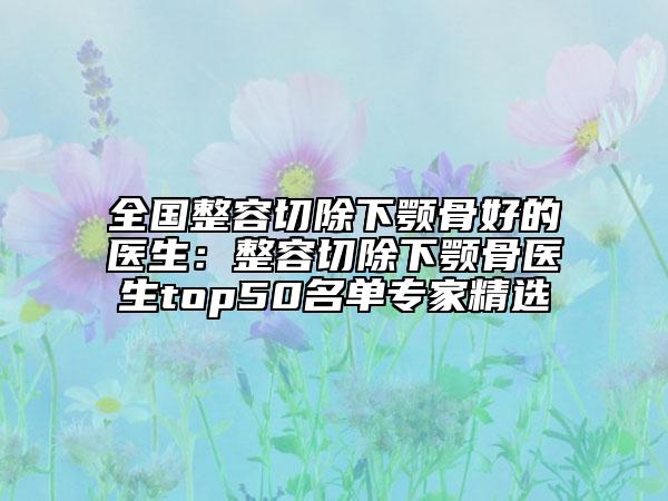 全國整容切除下顎骨好的醫(yī)生：整容切除下顎骨醫(yī)生top50名單專家精選