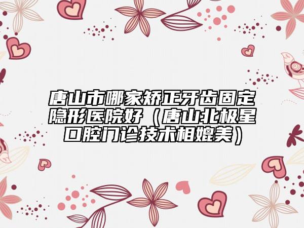 唐山市哪家矯正牙齒固定隱形醫(yī)院好（唐山北極星口腔門(mén)診技術(shù)相媲美）