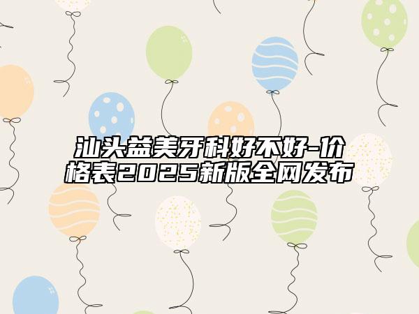汕頭益美牙科好不好-價格表2025新版全網(wǎng)發(fā)布