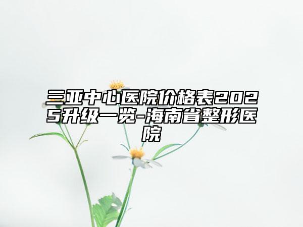 三亞中心醫(yī)院價(jià)格表2025升級(jí)一覽-海南省整形醫(yī)院