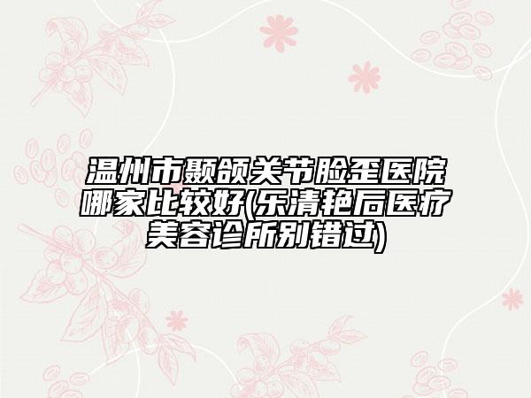 溫州市顳頜關(guān)節(jié)臉歪醫(yī)院哪家比較好(樂清艷后醫(yī)療美容診所別錯(cuò)過)