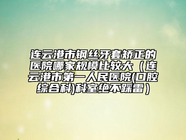 連云港市鋼絲牙套矯正的醫(yī)院哪家規(guī)模比較大（連云港市第一人民醫(yī)院(口腔綜合科)科室絕不踩雷）