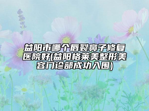 益陽(yáng)市哪個(gè)唇裂鼻子修復(fù)醫(yī)院好(益陽(yáng)格萊美整形美容門(mén)診部成功入圍)
