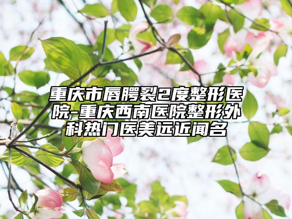 重慶市唇腭裂2度整形醫(yī)院-重慶西南醫(yī)院整形外科熱門醫(yī)美遠近聞名