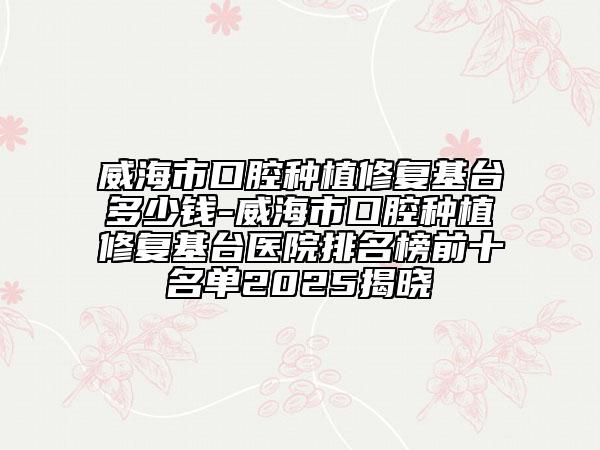 威海市口腔種植修復(fù)基臺多少錢-威海市口腔種植修復(fù)基臺醫(yī)院排名榜前十名單2025揭曉