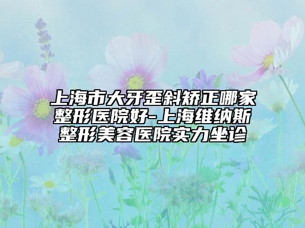 上海市大牙歪斜矯正哪家整形醫(yī)院好-上海維納斯整形美容醫(yī)院實力坐診
