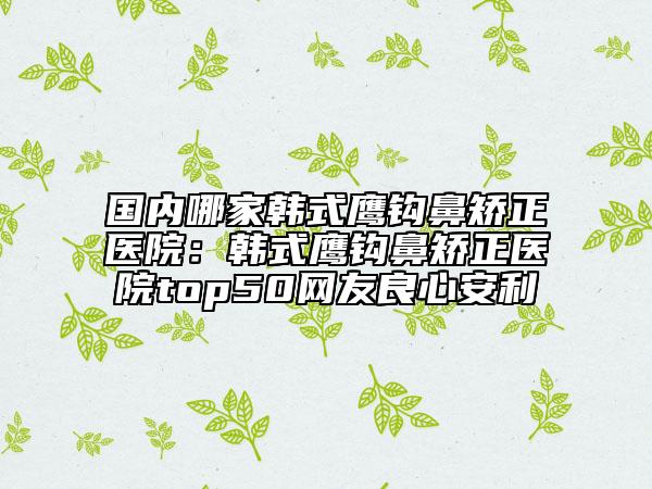 國(guó)內(nèi)哪家韓式鷹鉤鼻矯正醫(yī)院：韓式鷹鉤鼻矯正醫(yī)院top50網(wǎng)友良心安利