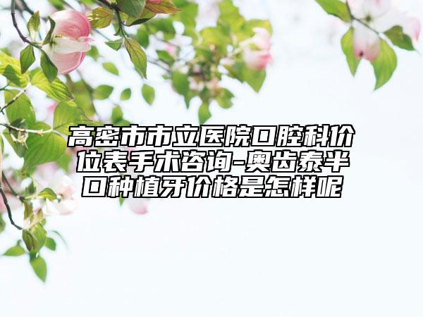 高密市市立醫(yī)院口腔科價位表手術(shù)咨詢-奧齒泰半口種植牙價格是怎樣呢