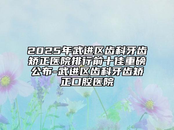 2025年武進區(qū)齒科牙齒矯正醫(yī)院排行前十佳重磅公布-武進區(qū)齒科牙齒矯正口腔醫(yī)院