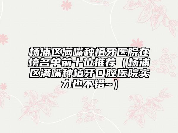 楊浦區(qū)滿嘴種植牙醫(yī)院在榜名單前十位推薦（楊浦區(qū)滿嘴種植牙口腔醫(yī)院實力也不錯~）