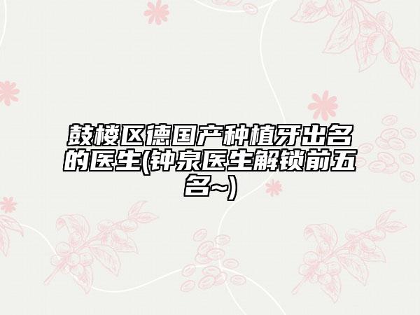 鼓樓區(qū)德國產(chǎn)種植牙出名的醫(yī)生(鐘泉醫(yī)生解鎖前五名~)