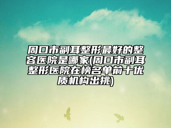 周口市副耳整形最好的整容醫(yī)院是哪家(周口市副耳整形醫(yī)院在榜名單前十優(yōu)質機構出挑)