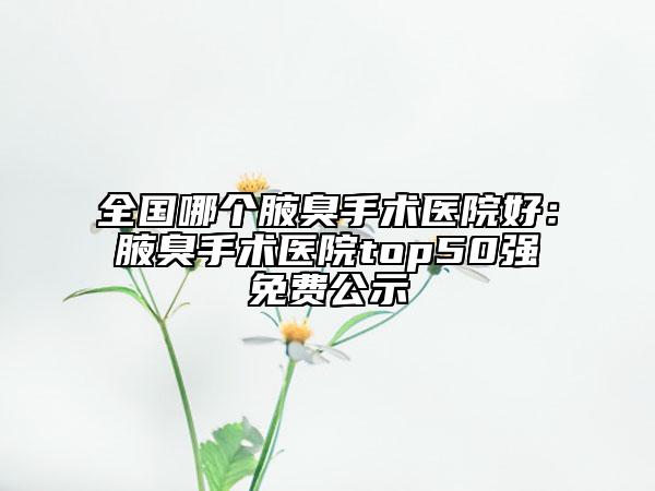 全國哪個(gè)腋臭手術(shù)醫(yī)院好：腋臭手術(shù)醫(yī)院top50強(qiáng)免費(fèi)公示