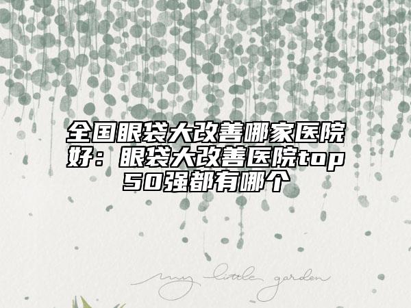 全國眼袋大改善哪家醫(yī)院好：眼袋大改善醫(yī)院top50強(qiáng)都有哪個(gè)